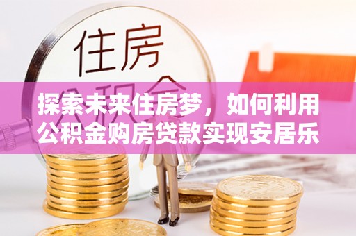 兴义探索未来住房梦，如何利用公积金购房贷款实现安居乐业