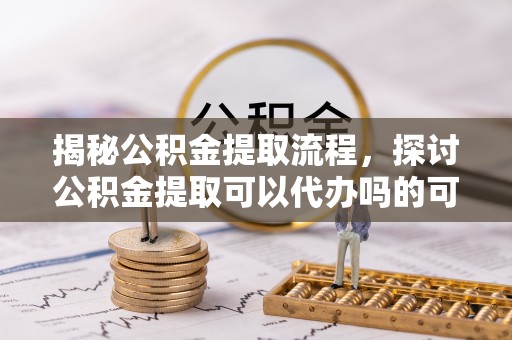 兴义揭秘公积金提取流程，探讨公积金提取可以代办吗的可行性与注意事项