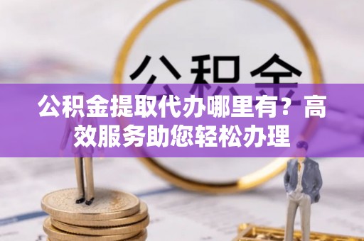 兴义公积金提取代办哪里有？高效服务助您轻松办理
