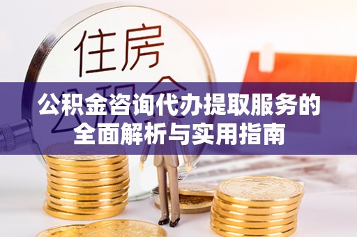兴义公积金咨询代办提取服务的全面解析与实用指南