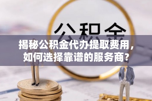 兴义揭秘公积金代办提取费用，如何选择靠谱的服务商？