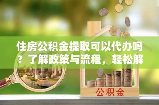 兴义住房公积金提取可以代办吗？了解政策与流程，轻松解决你的疑问