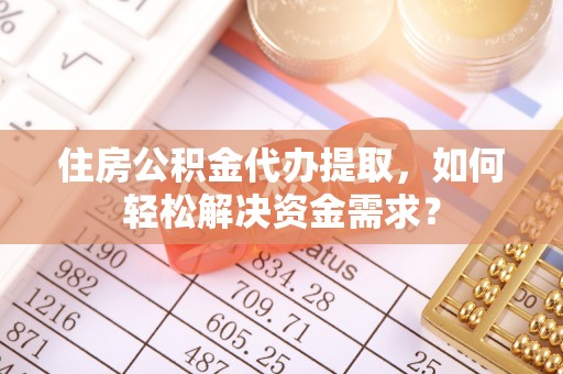兴义住房公积金代办提取，如何轻松解决资金需求？