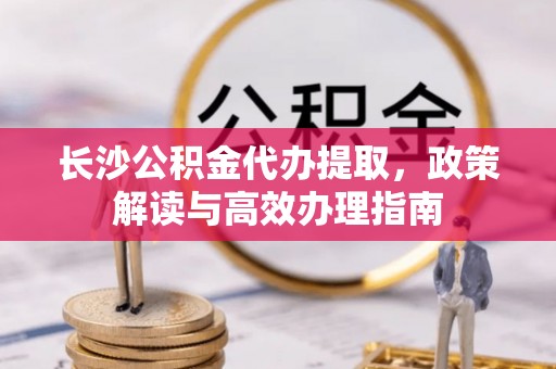 兴义长沙公积金代办提取，政策解读与高效办理指南