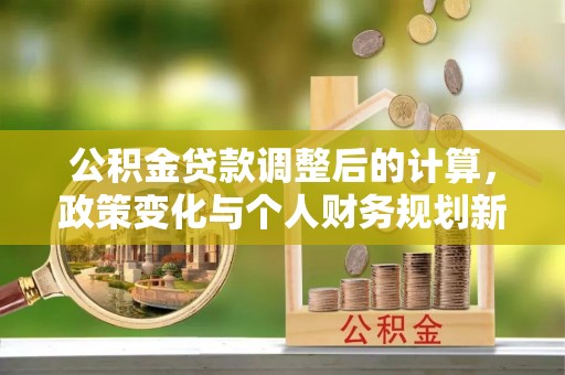 兴义公积金贷款调整后的计算，政策变化与个人财务规划新思路
