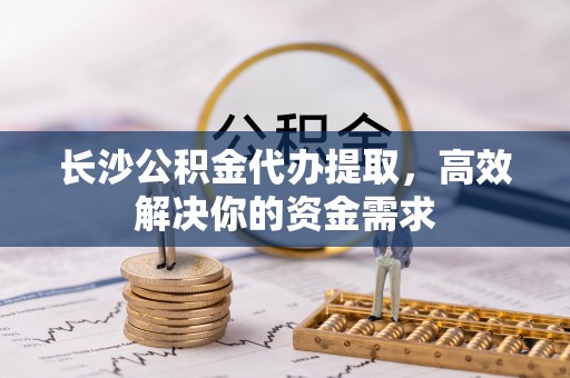 兴义长沙公积金代办提取，高效解决你的资金需求