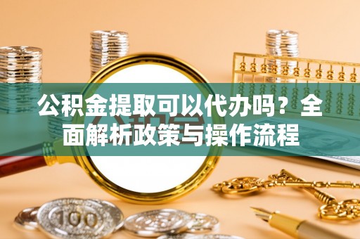 兴义公积金提取可以代办吗？全面解析政策与操作流程