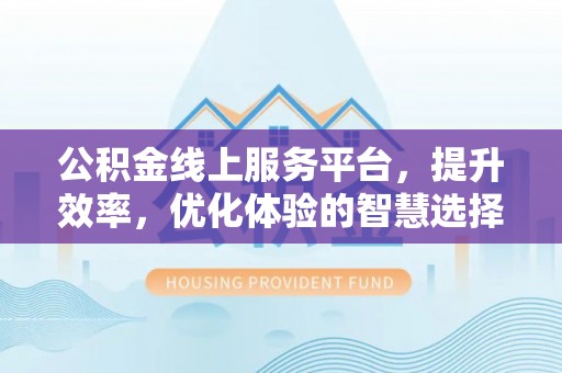 兴义公积金线上服务平台，提升效率，优化体验的智慧选择