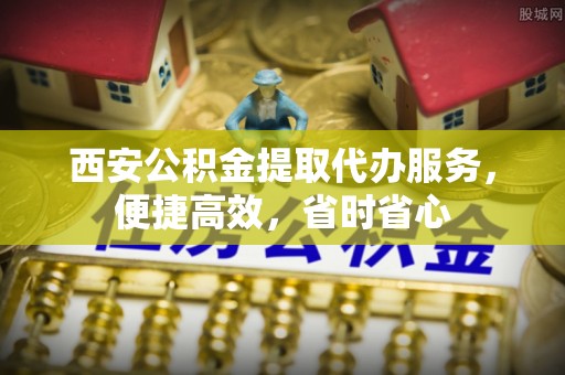 兴义西安公积金提取代办服务，便捷高效，省时省心