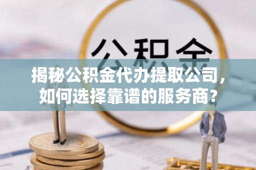 兴义揭秘公积金代办提取公司，如何选择靠谱的服务商？