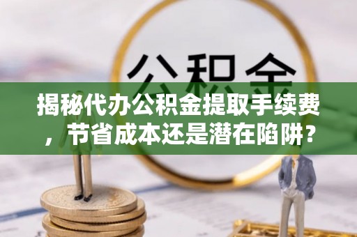 兴义揭秘代办公积金提取手续费，节省成本还是潜在陷阱？