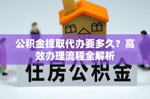 兴义公积金提取代办要多久？高效办理流程全解析