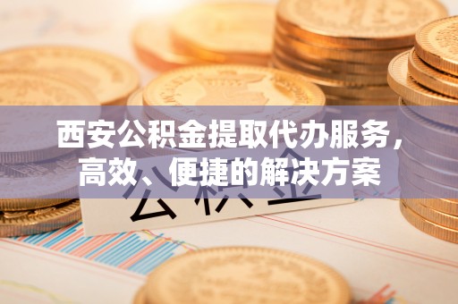 兴义西安公积金提取代办服务，高效、便捷的解决方案
