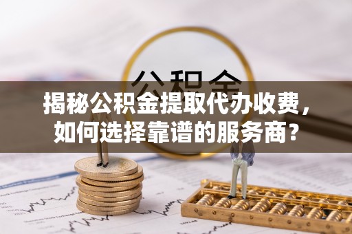 兴义揭秘公积金提取代办收费，如何选择靠谱的服务商？