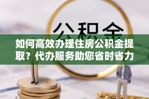 兴义如何高效办理住房公积金提取？代办服务助您省时省力