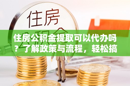 兴义住房公积金提取可以代办吗？了解政策与流程，轻松搞定公积金提取