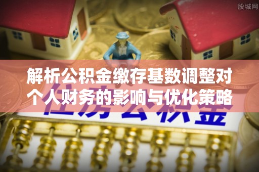 兴义解析公积金缴存基数调整对个人财务的影响与优化策略