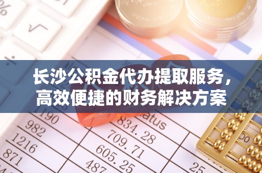 兴义长沙公积金代办提取服务，高效便捷的财务解决方案