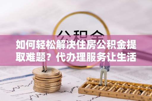 兴义如何轻松解决住房公积金提取难题？代办理服务让生活更简单