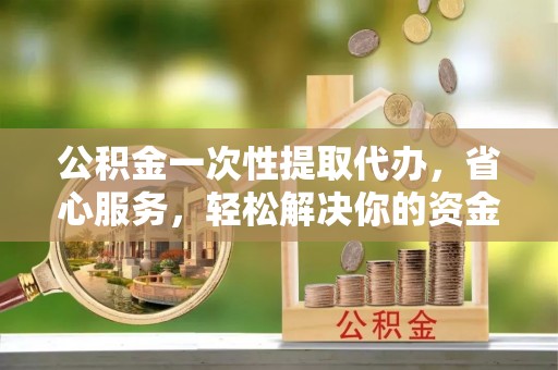 兴义公积金一次性提取代办，省心服务，轻松解决你的资金需求