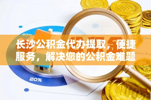 兴义长沙公积金代办提取，便捷服务，解决您的公积金难题