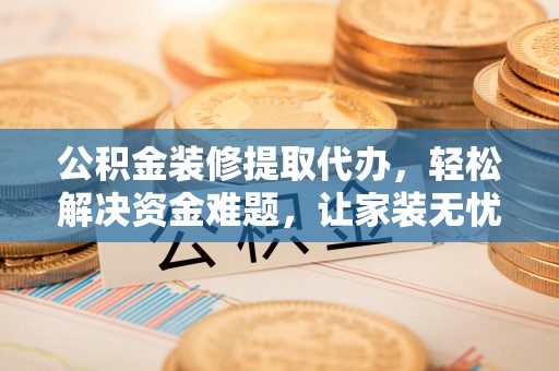 兴义公积金装修提取代办，轻松解决资金难题，让家装无忧