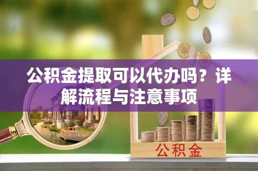 兴义公积金提取可以代办吗？详解流程与注意事项