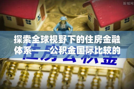兴义探索全球视野下的住房金融体系——公积金国际比较的深度解析