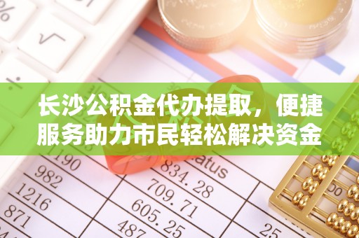 兴义长沙公积金代办提取，便捷服务助力市民轻松解决资金需求