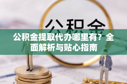 兴义公积金提取代办哪里有？全面解析与贴心指南
