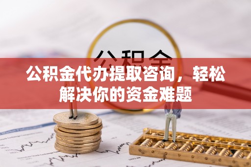 兴义公积金代办提取咨询，轻松解决你的资金难题