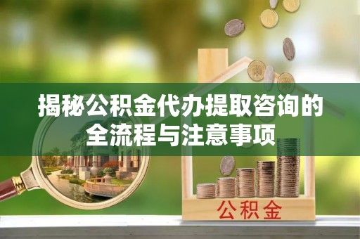 兴义揭秘公积金代办提取咨询的全流程与注意事项