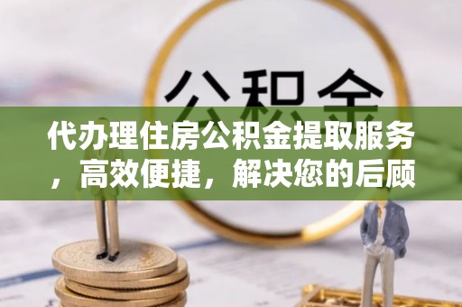 兴义代办理住房公积金提取服务，高效便捷，解决您的后顾之忧