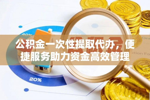 兴义公积金一次性提取代办，便捷服务助力资金高效管理