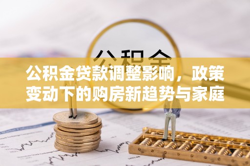兴义公积金贷款调整影响，政策变动下的购房新趋势与家庭财务规划