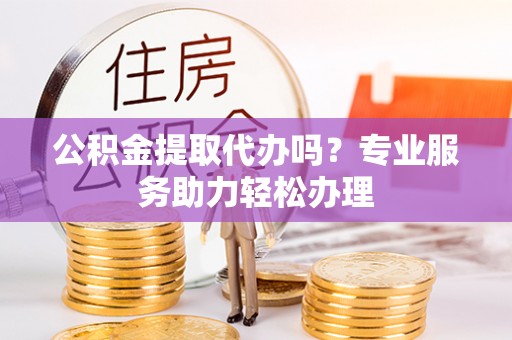 兴义公积金提取代办吗？专业服务助力轻松办理