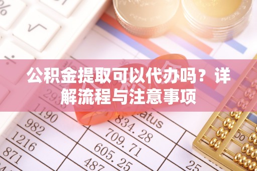 兴义公积金提取可以代办吗？详解流程与注意事项