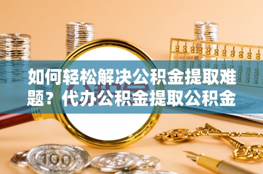 兴义如何轻松解决公积金提取难题？代办公积金提取公积金服务详解