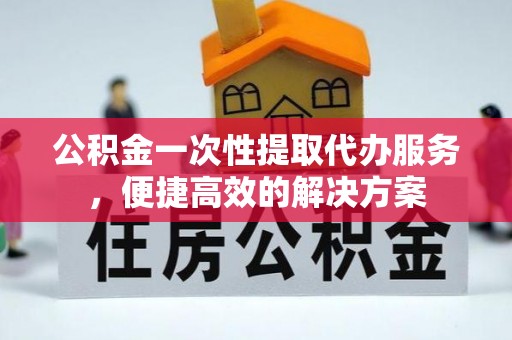 兴义公积金一次性提取代办服务，便捷高效的解决方案