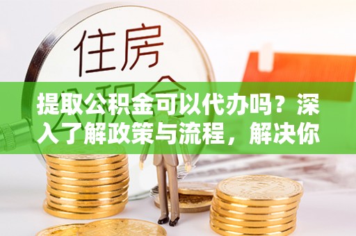 兴义提取公积金可以代办吗？深入了解政策与流程，解决你的疑问