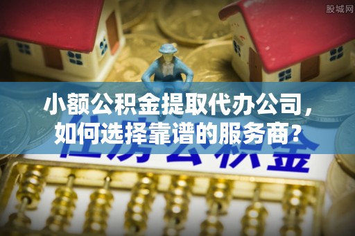 兴义小额公积金提取代办公司，如何选择靠谱的服务商？