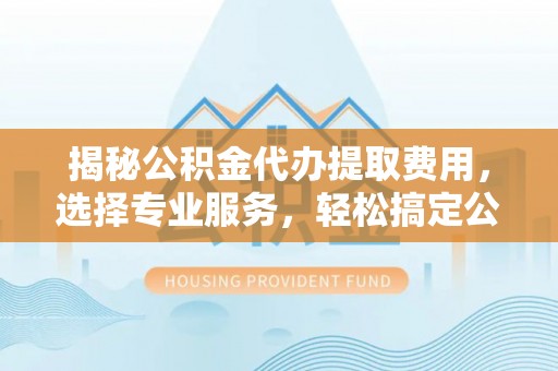 兴义揭秘公积金代办提取费用，选择专业服务，轻松搞定公积金提取