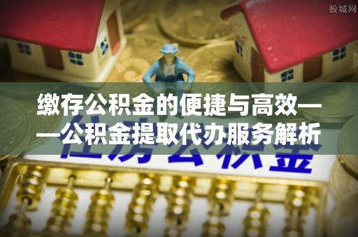 兴义缴存公积金的便捷与高效——公积金提取代办服务解析