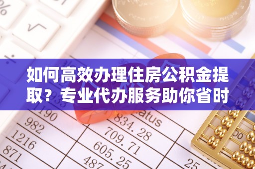 兴义如何高效办理住房公积金提取？专业代办服务助你省时省力