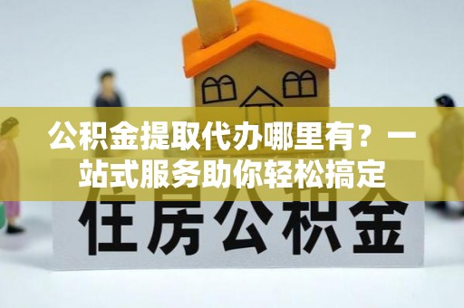 兴义公积金提取代办哪里有？一站式服务助你轻松搞定