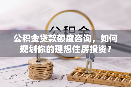 兴义公积金贷款额度咨询，如何规划你的理想住房投资？