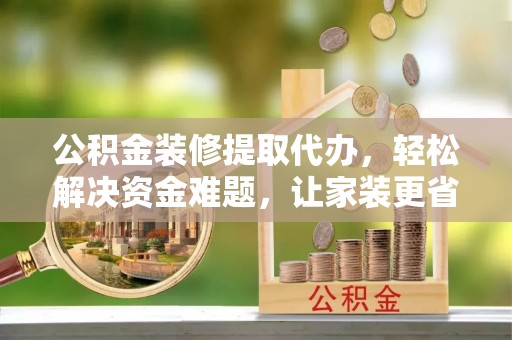 兴义公积金装修提取代办，轻松解决资金难题，让家装更省心