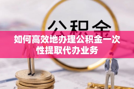 兴义如何高效地办理公积金一次性提取代办业务