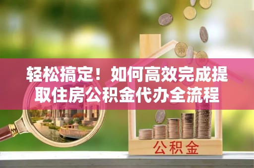 兴义轻松搞定！如何高效完成提取住房公积金代办全流程