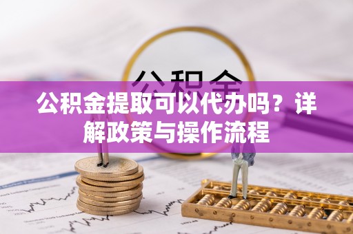 兴义公积金提取可以代办吗？详解政策与操作流程